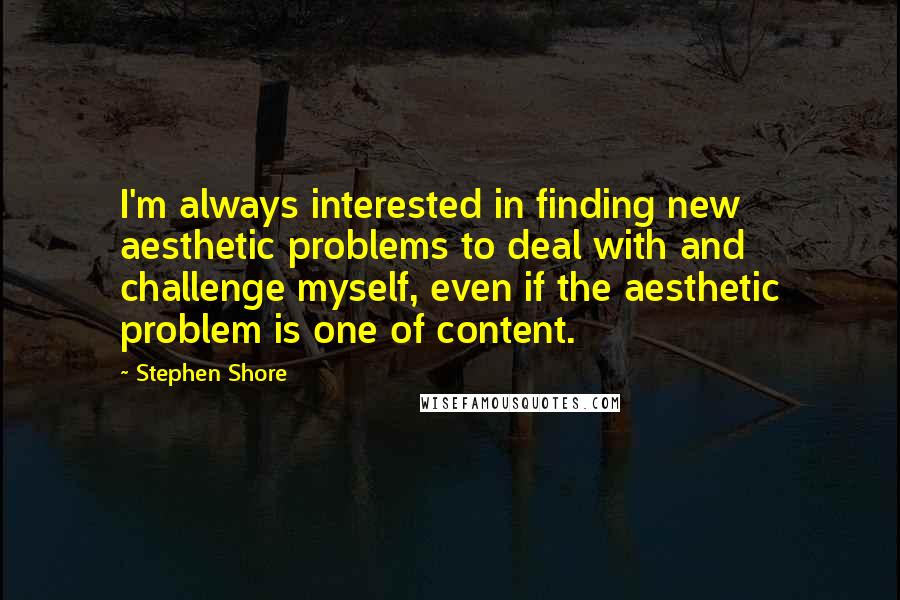 Stephen Shore Quotes: I'm always interested in finding new aesthetic problems to deal with and challenge myself, even if the aesthetic problem is one of content.