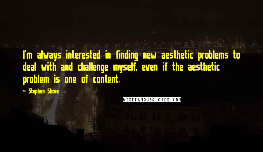 Stephen Shore Quotes: I'm always interested in finding new aesthetic problems to deal with and challenge myself, even if the aesthetic problem is one of content.