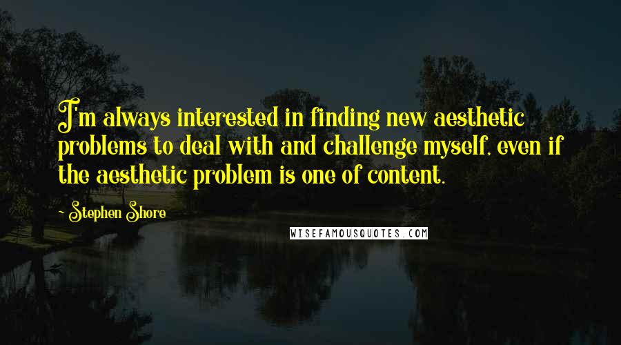 Stephen Shore Quotes: I'm always interested in finding new aesthetic problems to deal with and challenge myself, even if the aesthetic problem is one of content.