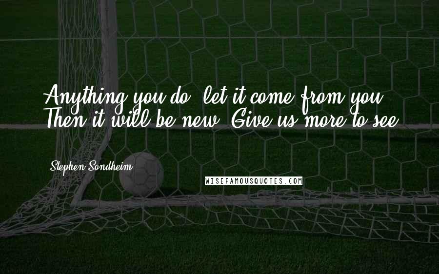 Stephen Sondheim Quotes: Anything you do, let it come from you. Then it will be new. Give us more to see ...