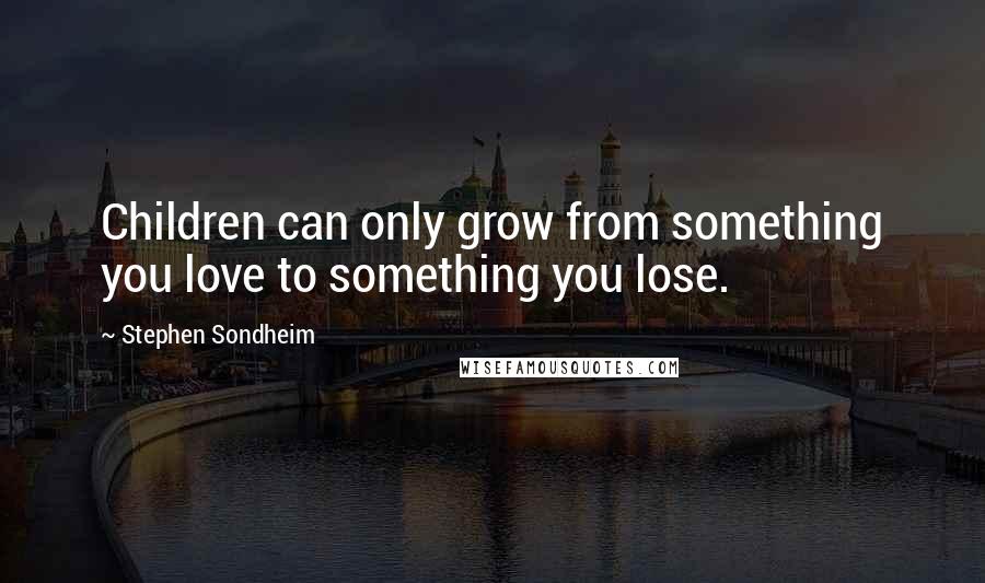 Stephen Sondheim Quotes: Children can only grow from something you love to something you lose.
