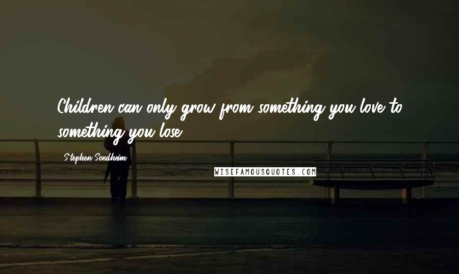 Stephen Sondheim Quotes: Children can only grow from something you love to something you lose.