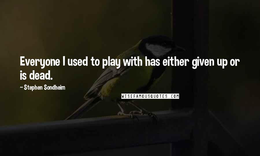 Stephen Sondheim Quotes: Everyone I used to play with has either given up or is dead.