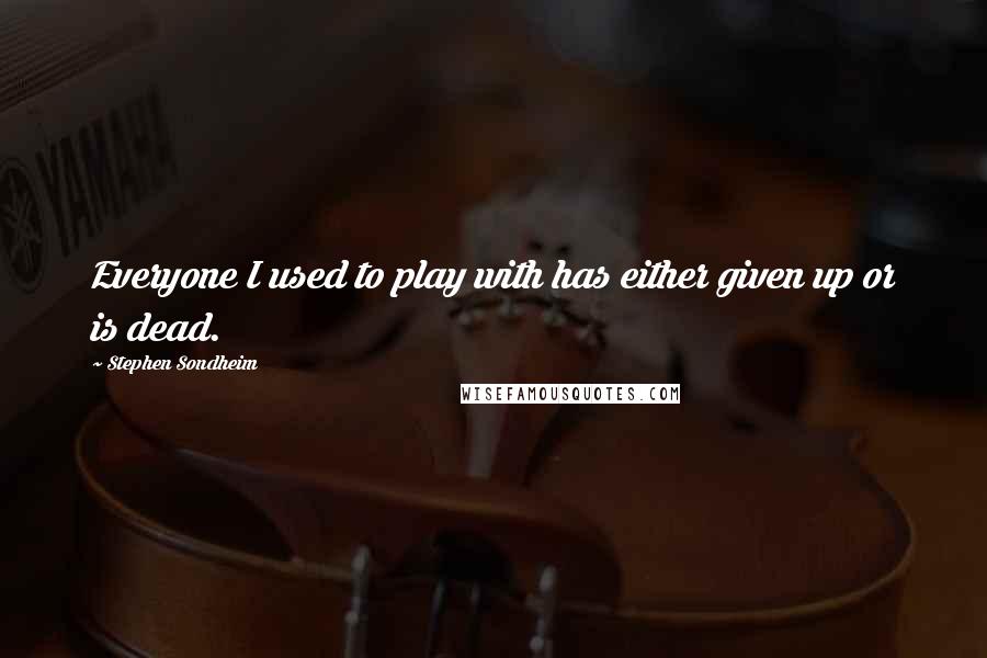 Stephen Sondheim Quotes: Everyone I used to play with has either given up or is dead.