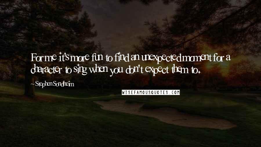 Stephen Sondheim Quotes: For me it's more fun to find an unexpected moment for a character to sing when you don't expect them to.
