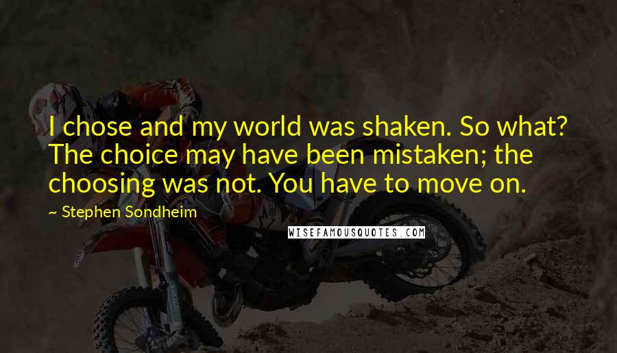 Stephen Sondheim Quotes: I chose and my world was shaken. So what? The choice may have been mistaken; the choosing was not. You have to move on.