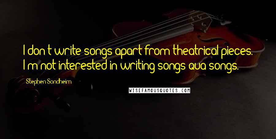 Stephen Sondheim Quotes: I don't write songs apart from theatrical pieces. I'm not interested in writing songs qua songs.