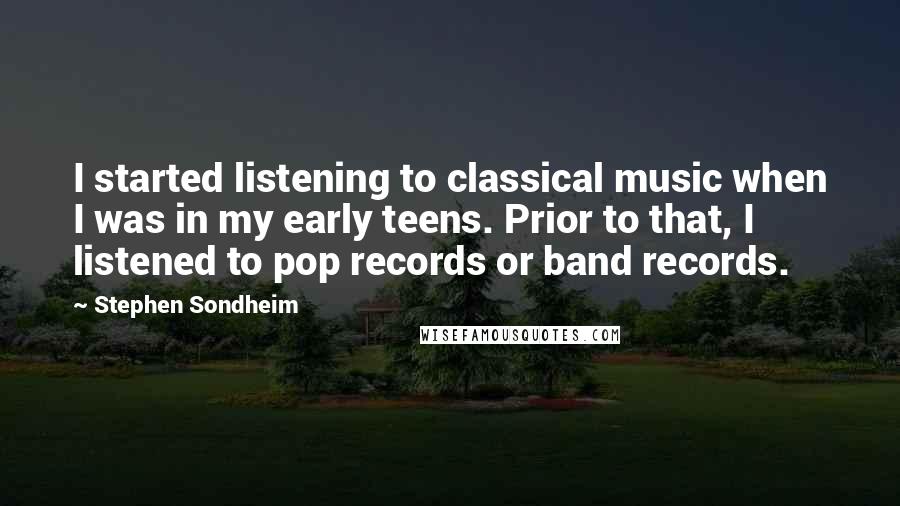 Stephen Sondheim Quotes: I started listening to classical music when I was in my early teens. Prior to that, I listened to pop records or band records.