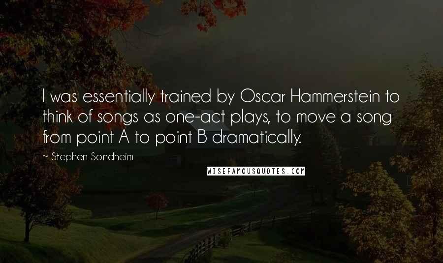 Stephen Sondheim Quotes: I was essentially trained by Oscar Hammerstein to think of songs as one-act plays, to move a song from point A to point B dramatically.