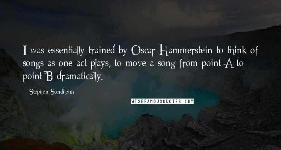 Stephen Sondheim Quotes: I was essentially trained by Oscar Hammerstein to think of songs as one-act plays, to move a song from point A to point B dramatically.