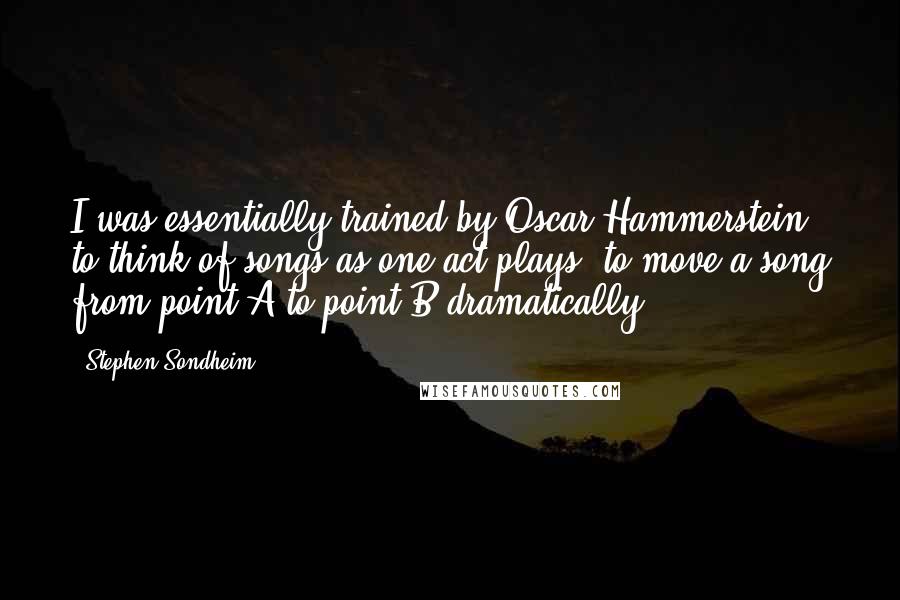 Stephen Sondheim Quotes: I was essentially trained by Oscar Hammerstein to think of songs as one-act plays, to move a song from point A to point B dramatically.