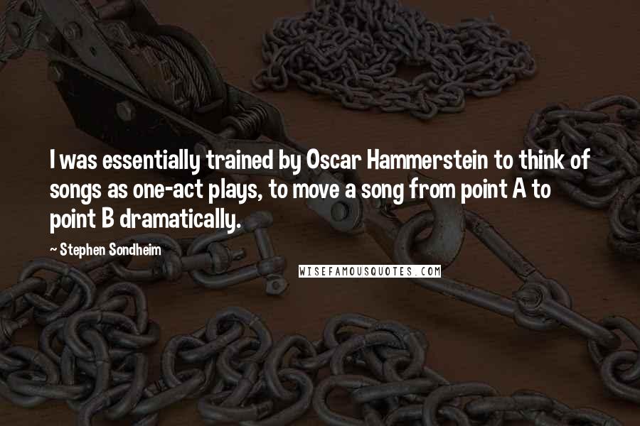 Stephen Sondheim Quotes: I was essentially trained by Oscar Hammerstein to think of songs as one-act plays, to move a song from point A to point B dramatically.