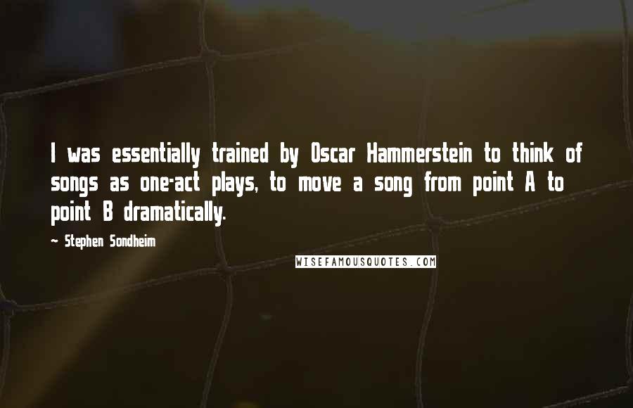 Stephen Sondheim Quotes: I was essentially trained by Oscar Hammerstein to think of songs as one-act plays, to move a song from point A to point B dramatically.