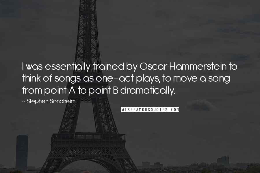 Stephen Sondheim Quotes: I was essentially trained by Oscar Hammerstein to think of songs as one-act plays, to move a song from point A to point B dramatically.