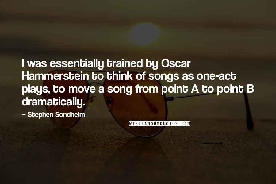 Stephen Sondheim Quotes: I was essentially trained by Oscar Hammerstein to think of songs as one-act plays, to move a song from point A to point B dramatically.