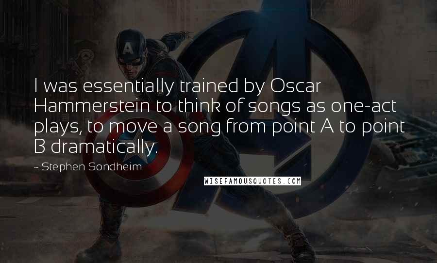 Stephen Sondheim Quotes: I was essentially trained by Oscar Hammerstein to think of songs as one-act plays, to move a song from point A to point B dramatically.