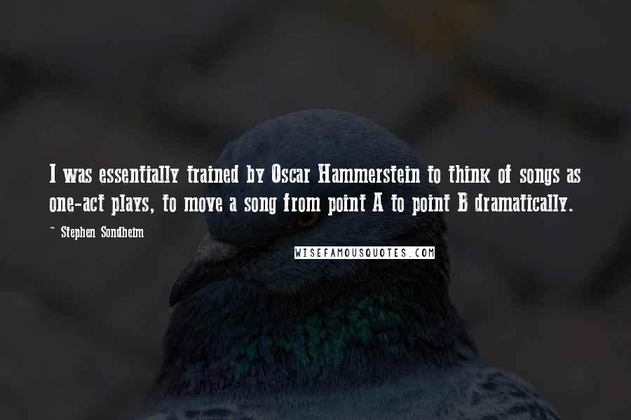 Stephen Sondheim Quotes: I was essentially trained by Oscar Hammerstein to think of songs as one-act plays, to move a song from point A to point B dramatically.