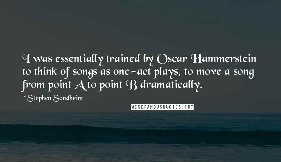 Stephen Sondheim Quotes: I was essentially trained by Oscar Hammerstein to think of songs as one-act plays, to move a song from point A to point B dramatically.