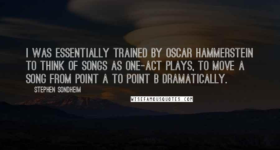 Stephen Sondheim Quotes: I was essentially trained by Oscar Hammerstein to think of songs as one-act plays, to move a song from point A to point B dramatically.