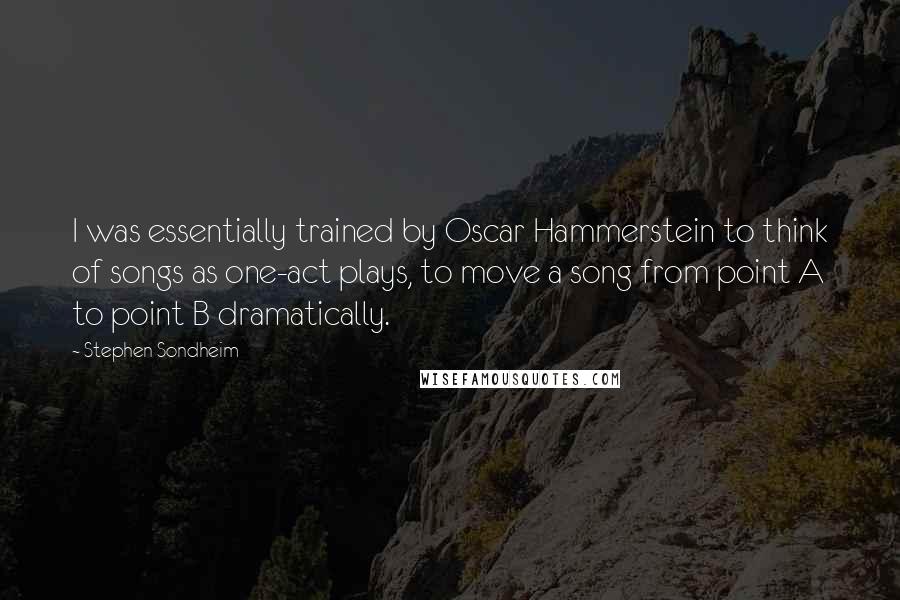 Stephen Sondheim Quotes: I was essentially trained by Oscar Hammerstein to think of songs as one-act plays, to move a song from point A to point B dramatically.