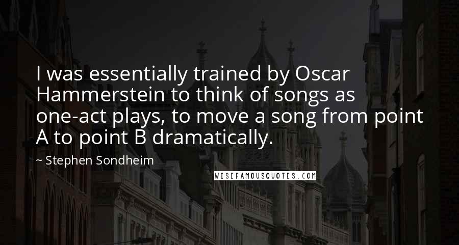 Stephen Sondheim Quotes: I was essentially trained by Oscar Hammerstein to think of songs as one-act plays, to move a song from point A to point B dramatically.