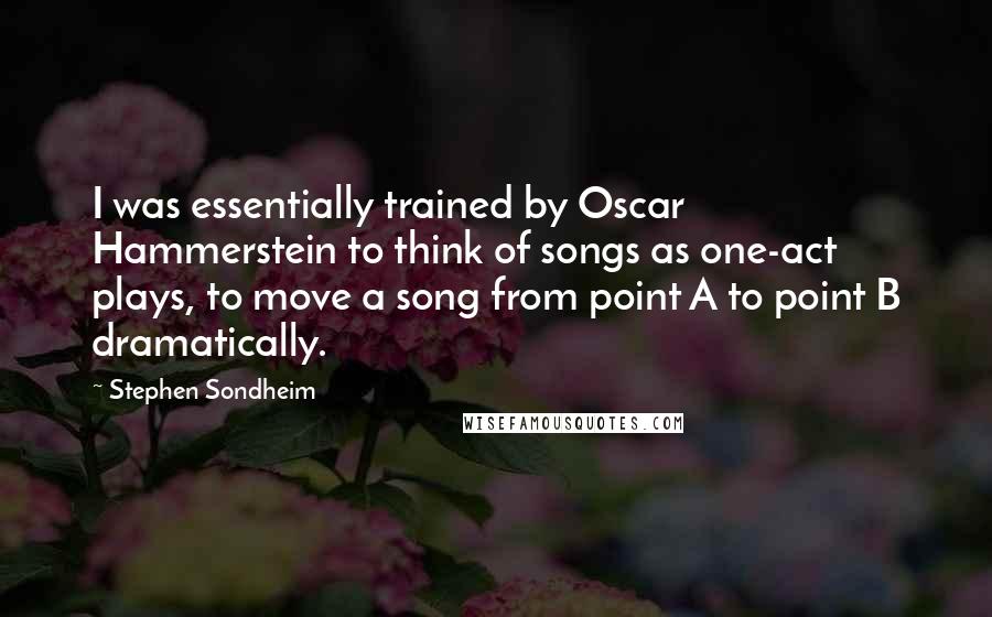 Stephen Sondheim Quotes: I was essentially trained by Oscar Hammerstein to think of songs as one-act plays, to move a song from point A to point B dramatically.