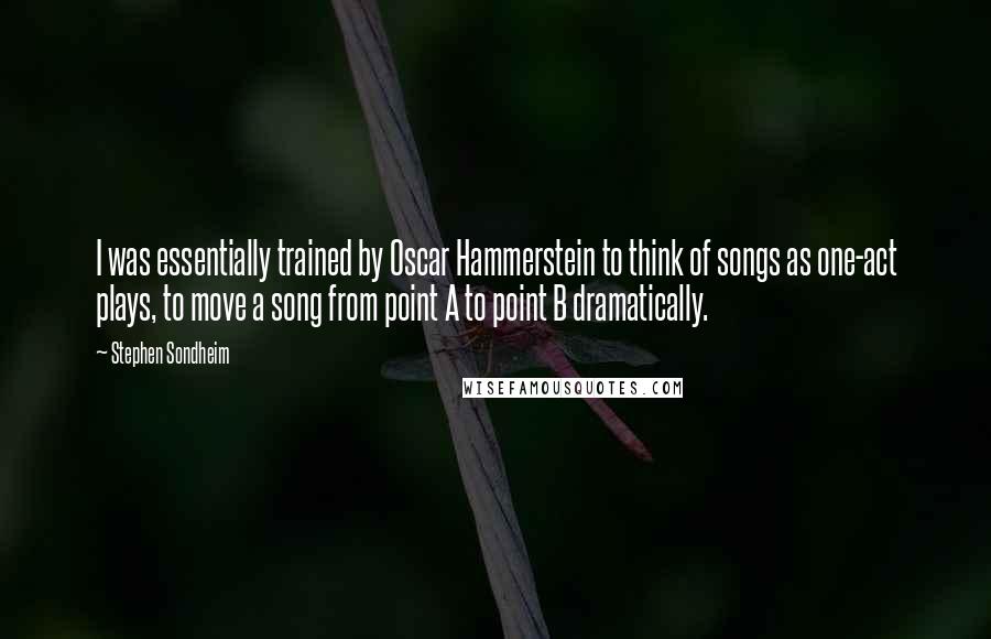 Stephen Sondheim Quotes: I was essentially trained by Oscar Hammerstein to think of songs as one-act plays, to move a song from point A to point B dramatically.