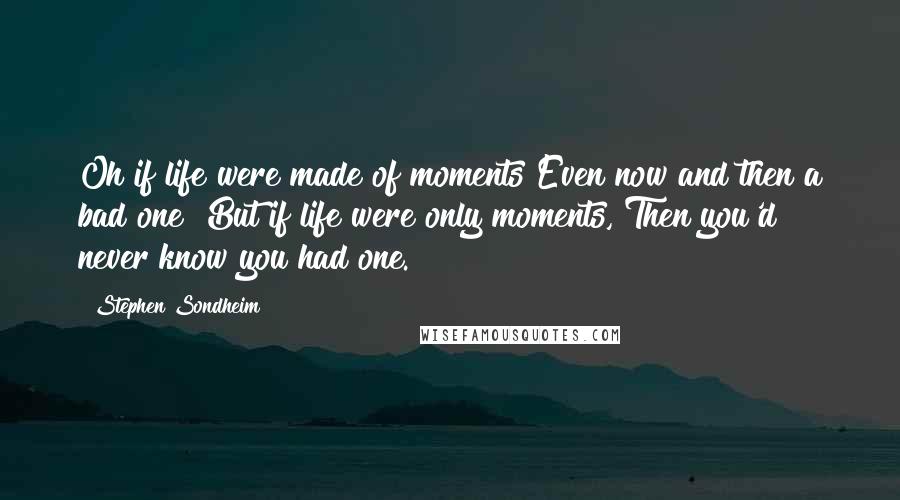 Stephen Sondheim Quotes: Oh if life were made of moments Even now and then a bad one! But if life were only moments, Then you'd never know you had one.