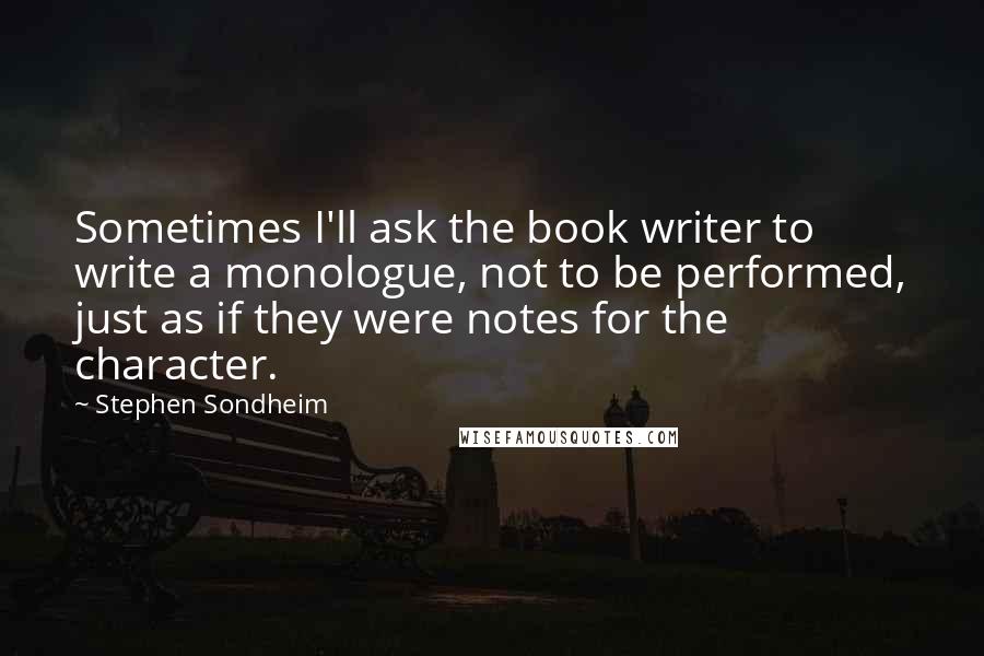 Stephen Sondheim Quotes: Sometimes I'll ask the book writer to write a monologue, not to be performed, just as if they were notes for the character.