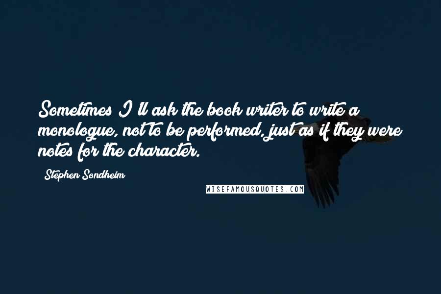 Stephen Sondheim Quotes: Sometimes I'll ask the book writer to write a monologue, not to be performed, just as if they were notes for the character.