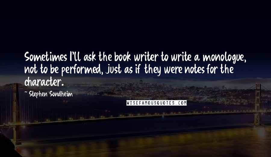 Stephen Sondheim Quotes: Sometimes I'll ask the book writer to write a monologue, not to be performed, just as if they were notes for the character.