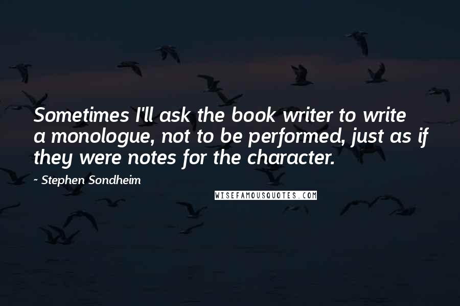 Stephen Sondheim Quotes: Sometimes I'll ask the book writer to write a monologue, not to be performed, just as if they were notes for the character.