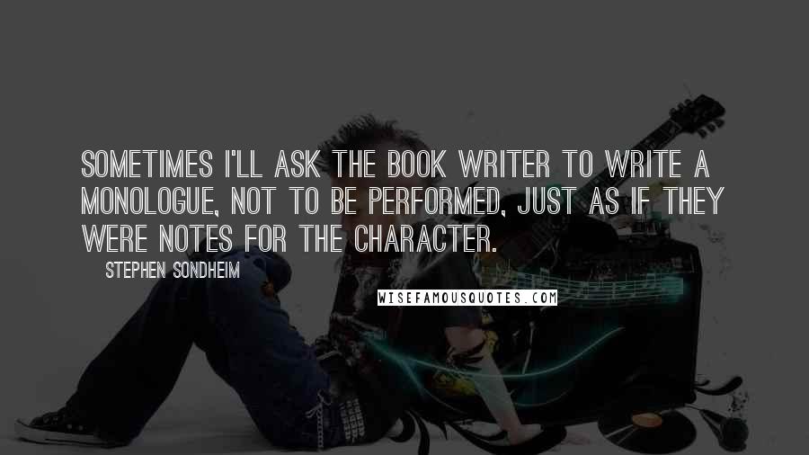 Stephen Sondheim Quotes: Sometimes I'll ask the book writer to write a monologue, not to be performed, just as if they were notes for the character.