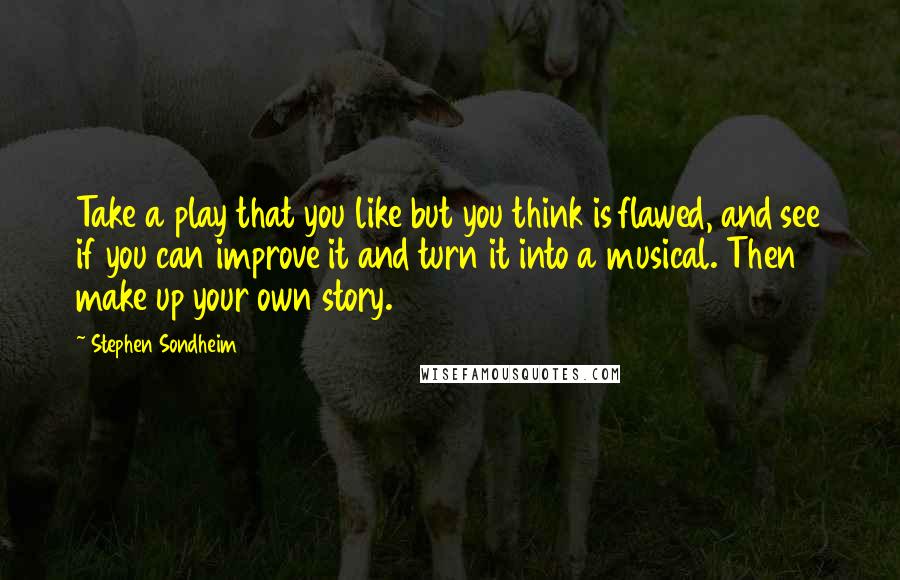 Stephen Sondheim Quotes: Take a play that you like but you think is flawed, and see if you can improve it and turn it into a musical. Then make up your own story.