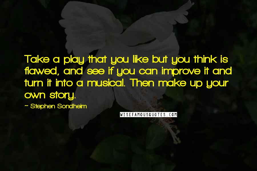 Stephen Sondheim Quotes: Take a play that you like but you think is flawed, and see if you can improve it and turn it into a musical. Then make up your own story.