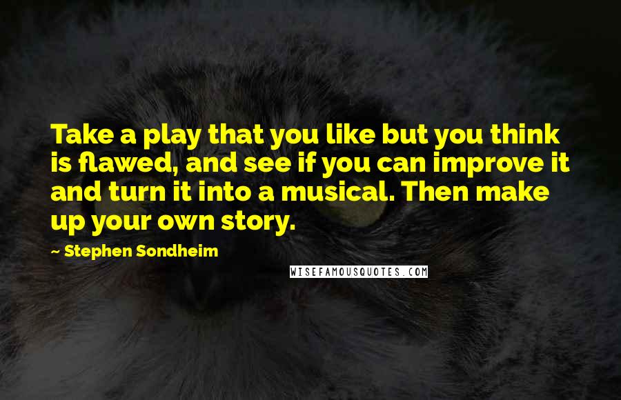 Stephen Sondheim Quotes: Take a play that you like but you think is flawed, and see if you can improve it and turn it into a musical. Then make up your own story.