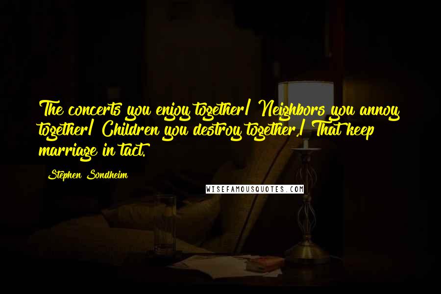 Stephen Sondheim Quotes: The concerts you enjoy together/ Neighbors you annoy together/ Children you destroy together,/ That keep marriage in tact.