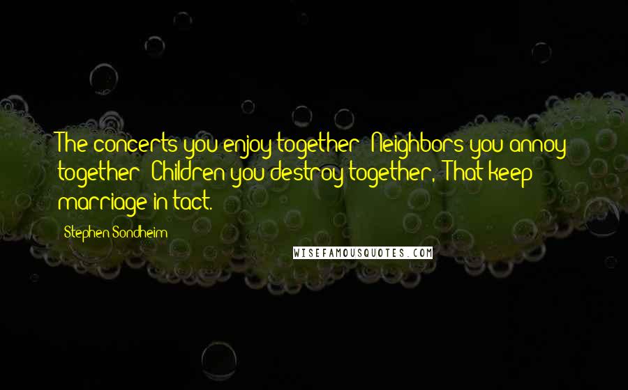 Stephen Sondheim Quotes: The concerts you enjoy together/ Neighbors you annoy together/ Children you destroy together,/ That keep marriage in tact.