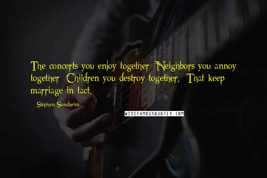 Stephen Sondheim Quotes: The concerts you enjoy together/ Neighbors you annoy together/ Children you destroy together,/ That keep marriage in tact.