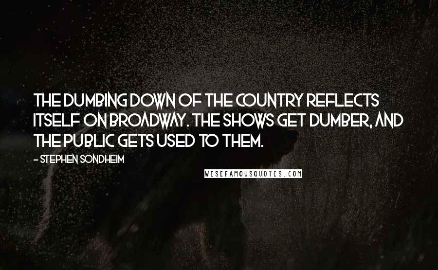 Stephen Sondheim Quotes: The dumbing down of the country reflects itself on Broadway. The shows get dumber, and the public gets used to them.