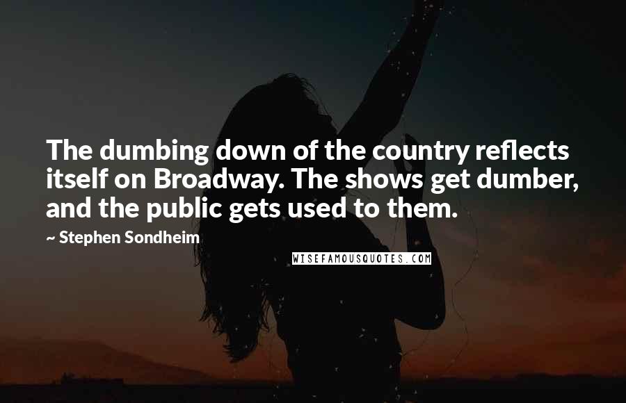 Stephen Sondheim Quotes: The dumbing down of the country reflects itself on Broadway. The shows get dumber, and the public gets used to them.