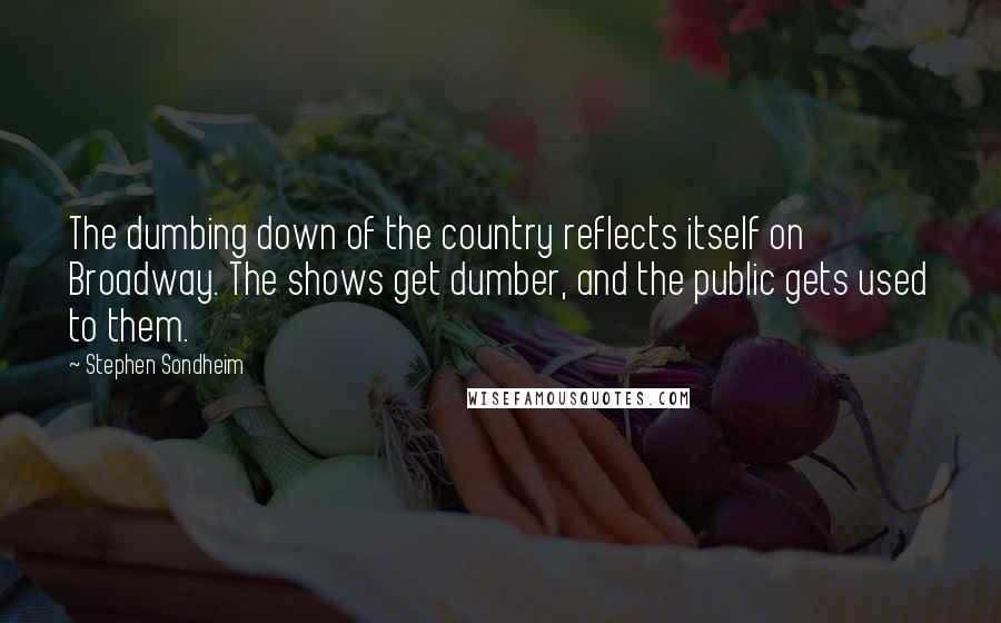 Stephen Sondheim Quotes: The dumbing down of the country reflects itself on Broadway. The shows get dumber, and the public gets used to them.
