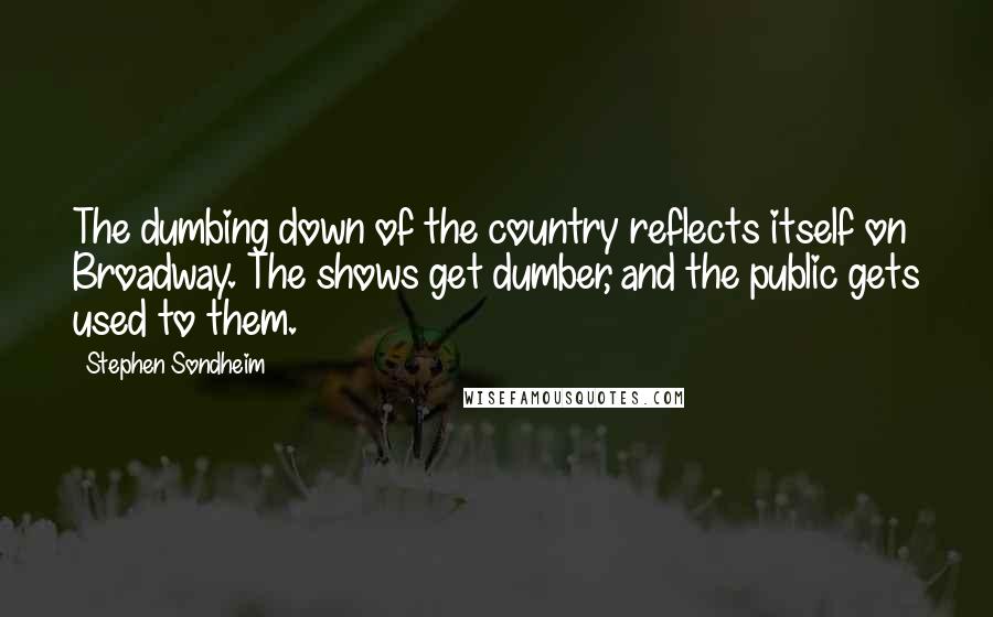Stephen Sondheim Quotes: The dumbing down of the country reflects itself on Broadway. The shows get dumber, and the public gets used to them.