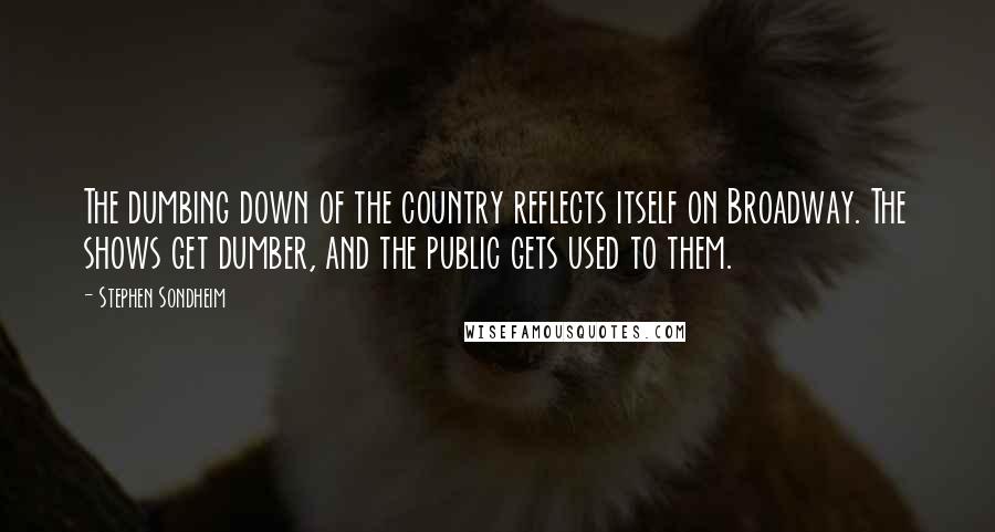 Stephen Sondheim Quotes: The dumbing down of the country reflects itself on Broadway. The shows get dumber, and the public gets used to them.