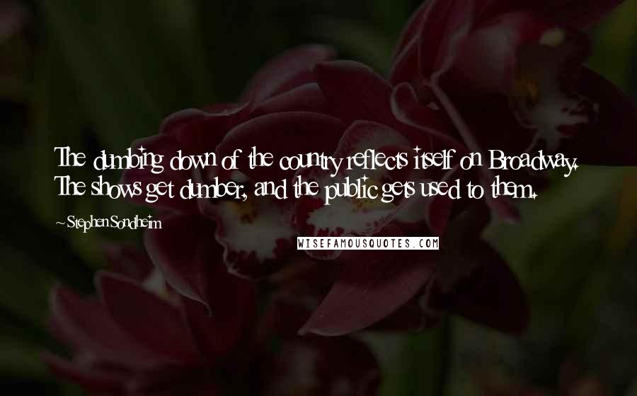Stephen Sondheim Quotes: The dumbing down of the country reflects itself on Broadway. The shows get dumber, and the public gets used to them.