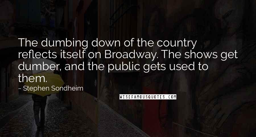Stephen Sondheim Quotes: The dumbing down of the country reflects itself on Broadway. The shows get dumber, and the public gets used to them.