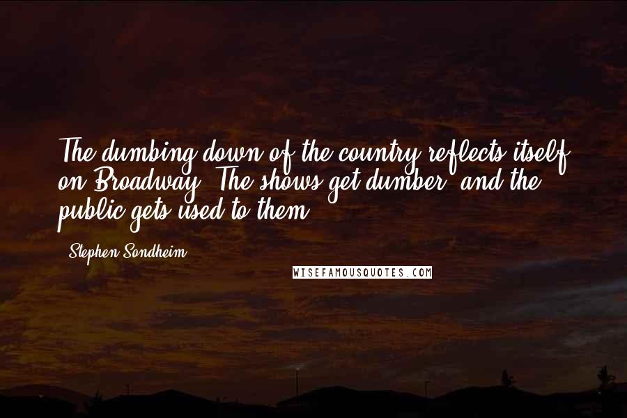 Stephen Sondheim Quotes: The dumbing down of the country reflects itself on Broadway. The shows get dumber, and the public gets used to them.