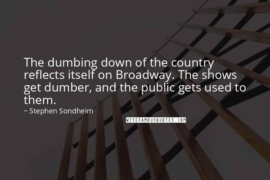 Stephen Sondheim Quotes: The dumbing down of the country reflects itself on Broadway. The shows get dumber, and the public gets used to them.