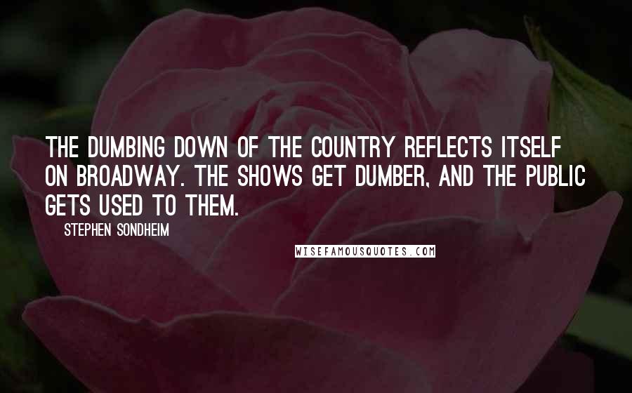 Stephen Sondheim Quotes: The dumbing down of the country reflects itself on Broadway. The shows get dumber, and the public gets used to them.
