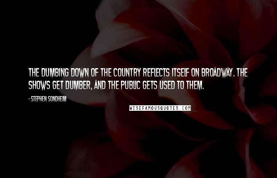 Stephen Sondheim Quotes: The dumbing down of the country reflects itself on Broadway. The shows get dumber, and the public gets used to them.